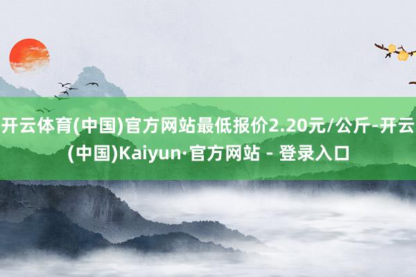 开云体育(中国)官方网站最低报价2.20元/公斤-开云(中国)Kaiyun·官方网站 - 登录入口