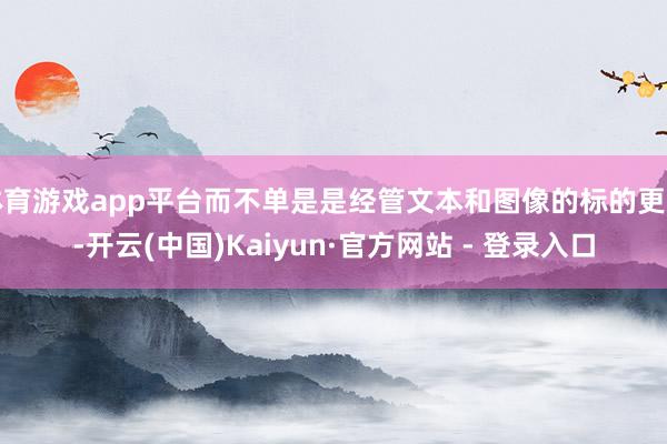 体育游戏app平台而不单是是经管文本和图像的标的更动-开云(中国)Kaiyun·官方网站 - 登录入口