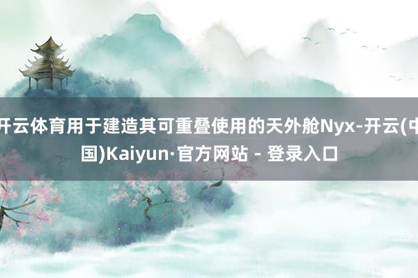 开云体育用于建造其可重叠使用的天外舱Nyx-开云(中国)Kaiyun·官方网站 - 登录入口