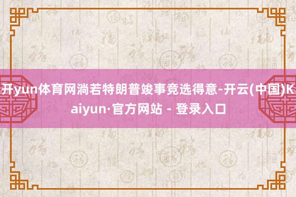 开yun体育网淌若特朗普竣事竞选得意-开云(中国)Kaiyun·官方网站 - 登录入口