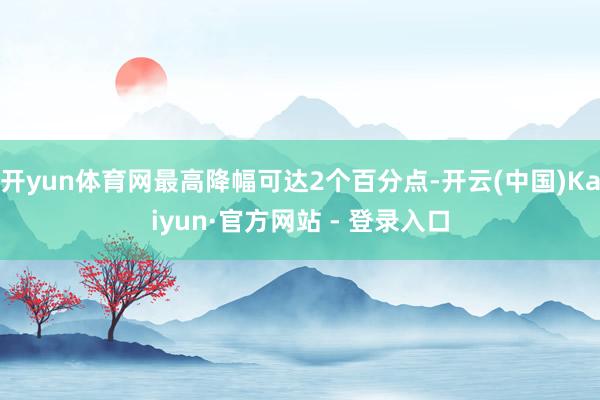 开yun体育网最高降幅可达2个百分点-开云(中国)Kaiyun·官方网站 - 登录入口