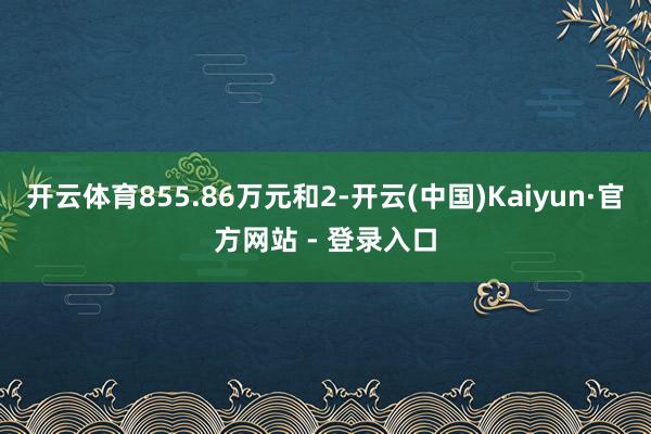 开云体育855.86万元和2-开云(中国)Kaiyun·官方网站 - 登录入口