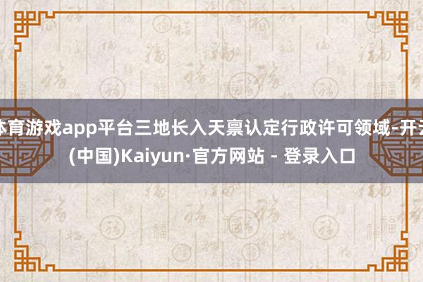 体育游戏app平台三地长入天禀认定行政许可领域-开云(中国)Kaiyun·官方网站 - 登录入口