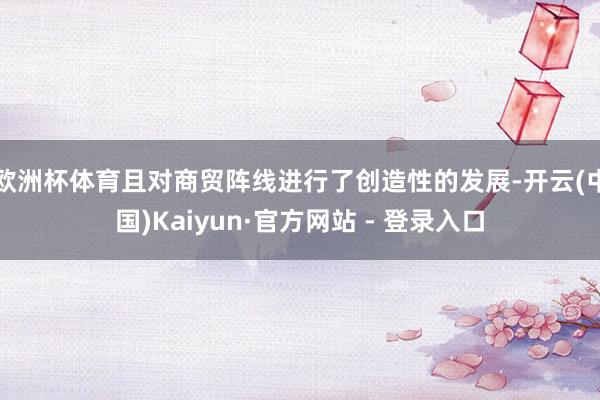 欧洲杯体育且对商贸阵线进行了创造性的发展-开云(中国)Kaiyun·官方网站 - 登录入口