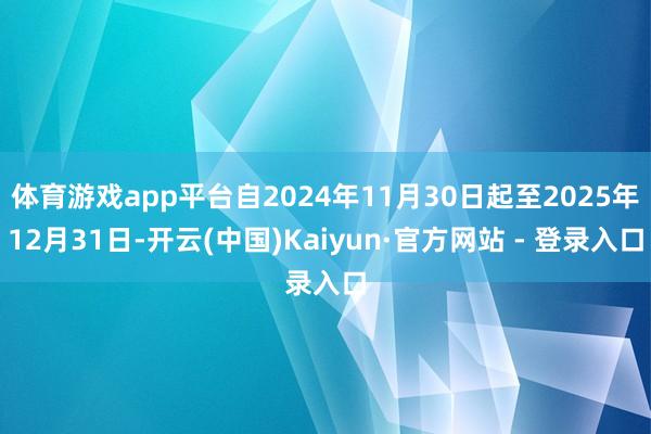 体育游戏app平台自2024年11月30日起至2025年12月31日-开云(中国)Kaiyun·官方网站 - 登录入口