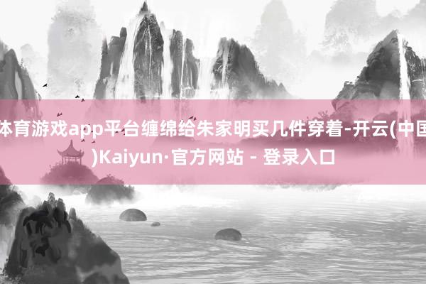 体育游戏app平台缠绵给朱家明买几件穿着-开云(中国)Kaiyun·官方网站 - 登录入口