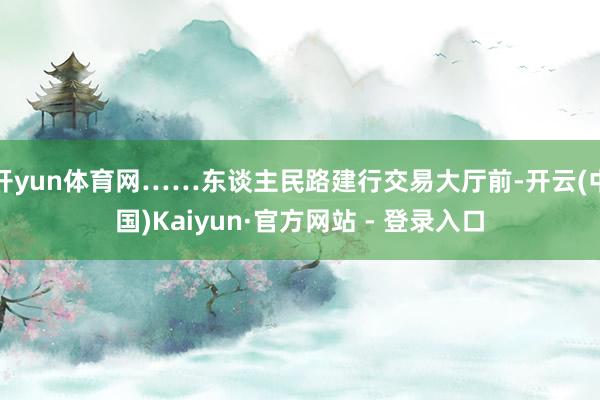 开yun体育网……东谈主民路建行交易大厅前-开云(中国)Kaiyun·官方网站 - 登录入口