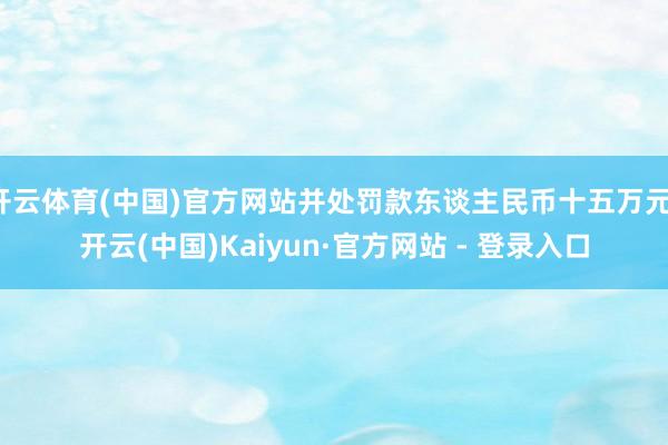 开云体育(中国)官方网站并处罚款东谈主民币十五万元-开云(中国)Kaiyun·官方网站 - 登录入口