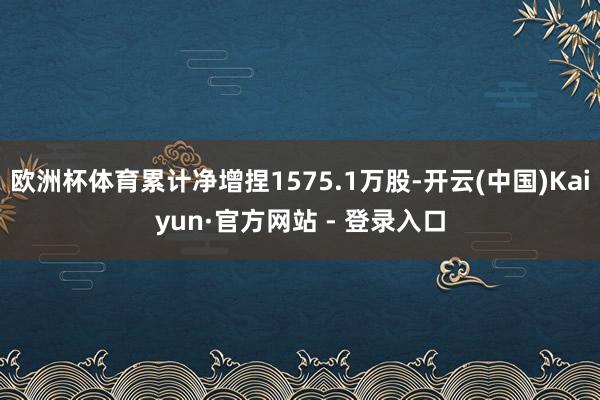 欧洲杯体育累计净增捏1575.1万股-开云(中国)Kaiyun·官方网站 - 登录入口