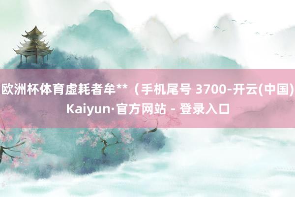 欧洲杯体育虚耗者牟**（手机尾号 3700-开云(中国)Kaiyun·官方网站 - 登录入口