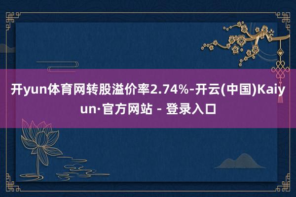 开yun体育网转股溢价率2.74%-开云(中国)Kaiyun·官方网站 - 登录入口