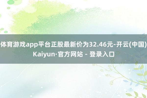 体育游戏app平台正股最新价为32.46元-开云(中国)Kaiyun·官方网站 - 登录入口