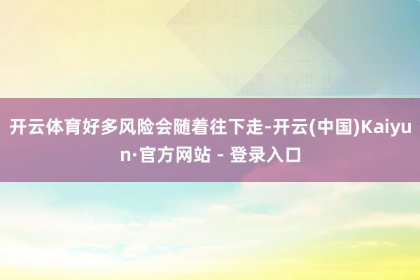 开云体育好多风险会随着往下走-开云(中国)Kaiyun·官方网站 - 登录入口