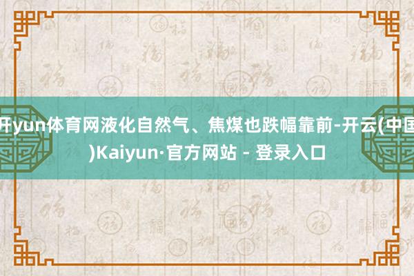 开yun体育网液化自然气、焦煤也跌幅靠前-开云(中国)Kaiyun·官方网站 - 登录入口
