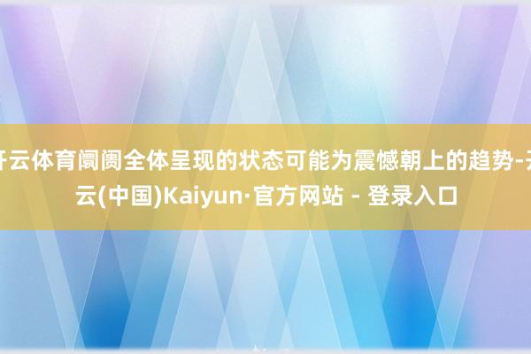 开云体育阛阓全体呈现的状态可能为震憾朝上的趋势-开云(中国)Kaiyun·官方网站 - 登录入口
