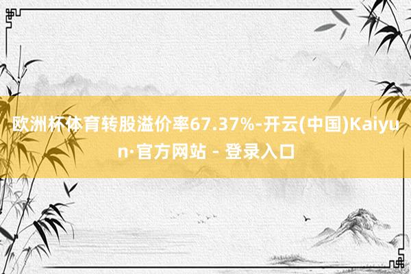 欧洲杯体育转股溢价率67.37%-开云(中国)Kaiyun·官方网站 - 登录入口
