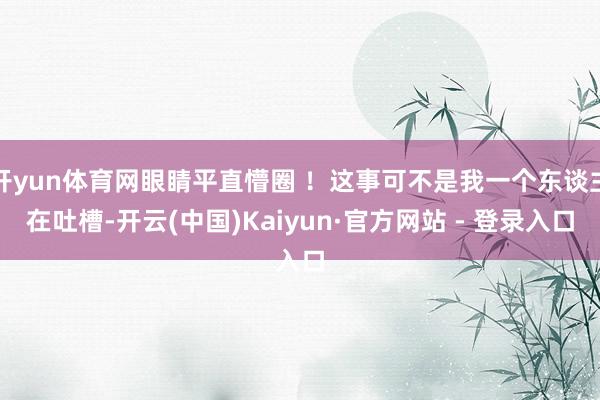 开yun体育网眼睛平直懵圈 ！这事可不是我一个东谈主在吐槽-开云(中国)Kaiyun·官方网站 - 登录入口