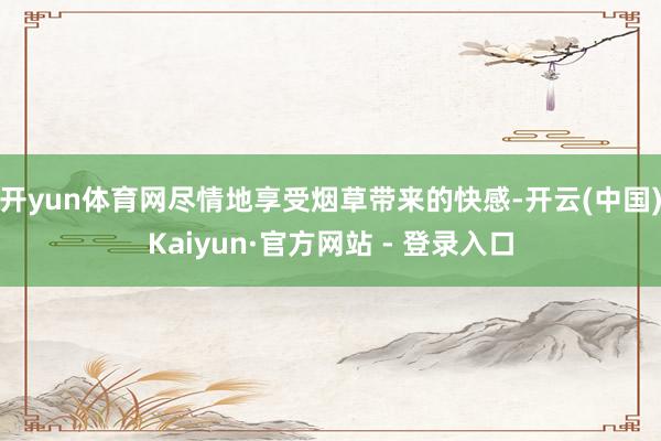 开yun体育网尽情地享受烟草带来的快感-开云(中国)Kaiyun·官方网站 - 登录入口