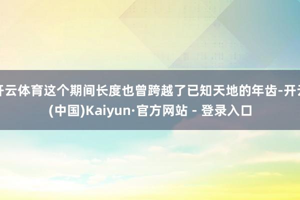 开云体育这个期间长度也曾跨越了已知天地的年齿-开云(中国)Kaiyun·官方网站 - 登录入口