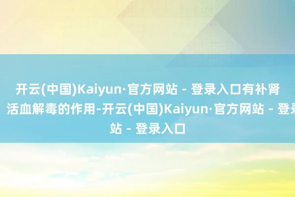开云(中国)Kaiyun·官方网站 - 登录入口有补肾益精、活血解毒的作用-开云(中国)Kaiyun·官方网站 - 登录入口