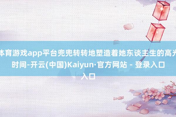 体育游戏app平台兜兜转转地塑造着她东谈主生的高光时间-开云(中国)Kaiyun·官方网站 - 登录入口
