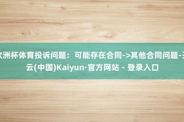欧洲杯体育投诉问题：可能存在合同->其他合同问题-开云(中国)Kaiyun·官方网站 - 登录入口
