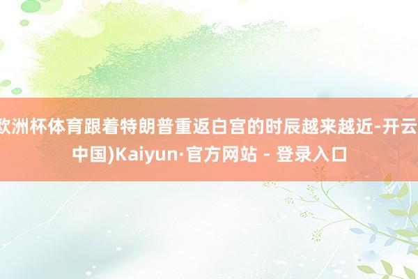 欧洲杯体育跟着特朗普重返白宫的时辰越来越近-开云(中国)Kaiyun·官方网站 - 登录入口