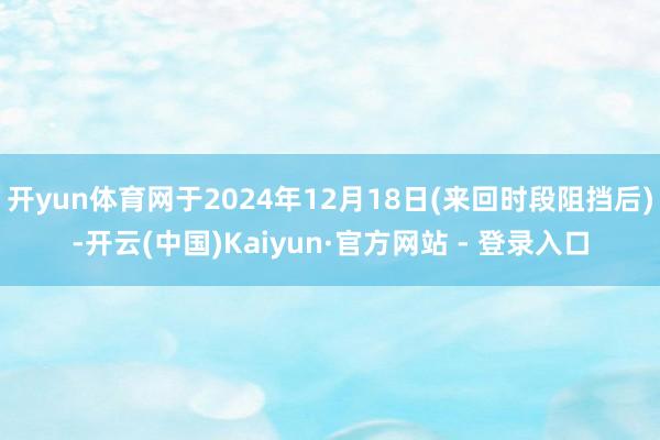 开yun体育网于2024年12月18日(来回时段阻挡后)-开云(中国)Kaiyun·官方网站 - 登录入口