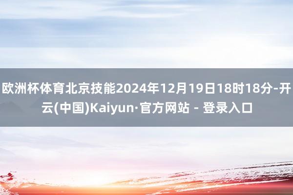欧洲杯体育北京技能2024年12月19日18时18分-开云(中国)Kaiyun·官方网站 - 登录入口