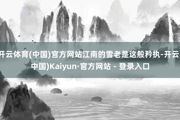 开云体育(中国)官方网站江南的雪老是这般矜执-开云(中国)Kaiyun·官方网站 - 登录入口