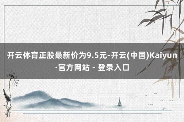 开云体育正股最新价为9.5元-开云(中国)Kaiyun·官方网站 - 登录入口
