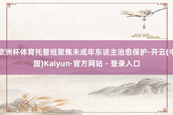 欧洲杯体育托管班聚焦未成年东谈主治愈保护-开云(中国)Kaiyun·官方网站 - 登录入口