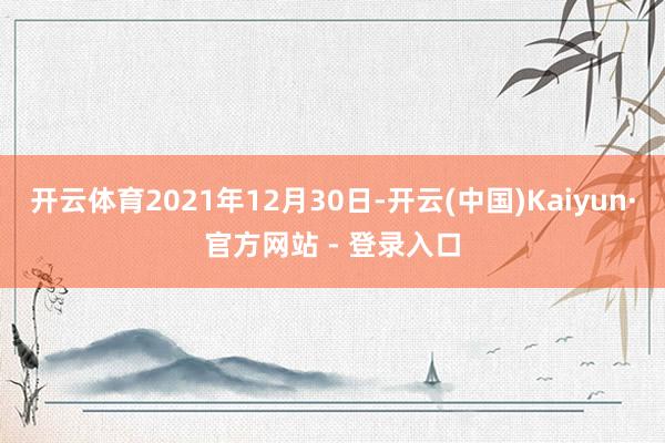 开云体育2021年12月30日-开云(中国)Kaiyun·官方网站 - 登录入口