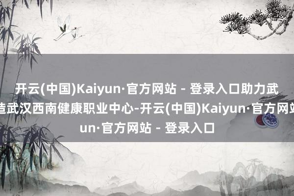 开云(中国)Kaiyun·官方网站 - 登录入口助力武汉经开区打造武汉西南健康职业中心-开云(中国)Kaiyun·官方网站 - 登录入口