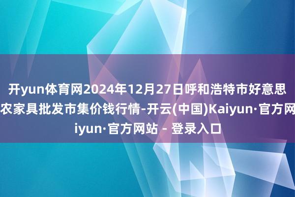 开yun体育网2024年12月27日呼和浩特市好意思通首府无公害农家具批发市集价钱行情-开云(中国)Kaiyun·官方网站 - 登录入口