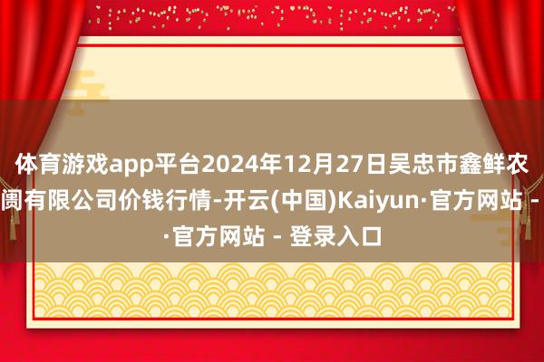 体育游戏app平台2024年12月27日吴忠市鑫鲜农副居品阛阓有限公司价钱行情-开云(中国)Kaiyun·官方网站 - 登录入口