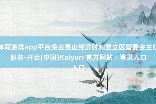 体育游戏app平台免去昆山经济时刻竖立区管委会主任职务-开云(中国)Kaiyun·官方网站 - 登录入口