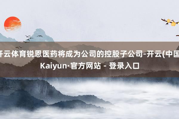 开云体育锐恩医药将成为公司的控股子公司-开云(中国)Kaiyun·官方网站 - 登录入口
