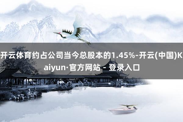 开云体育约占公司当今总股本的1.45%-开云(中国)Kaiyun·官方网站 - 登录入口