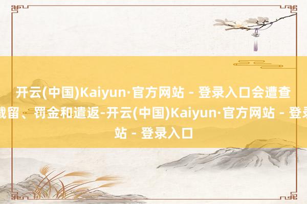 开云(中国)Kaiyun·官方网站 - 登录入口会遭查处、截留、罚金和遣返-开云(中国)Kaiyun·官方网站 - 登录入口