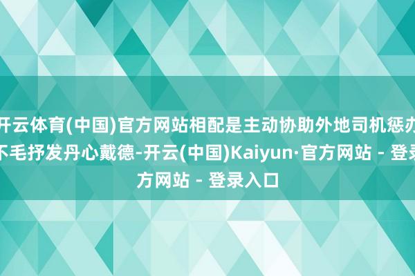 开云体育(中国)官方网站相配是主动协助外地司机惩办本色不毛抒发丹心戴德-开云(中国)Kaiyun·官方网站 - 登录入口