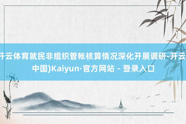开云体育就民非组织管帐核算情况深化开展调研-开云(中国)Kaiyun·官方网站 - 登录入口