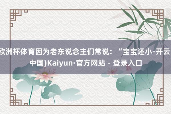 欧洲杯体育因为老东说念主们常说：“宝宝还小-开云(中国)Kaiyun·官方网站 - 登录入口