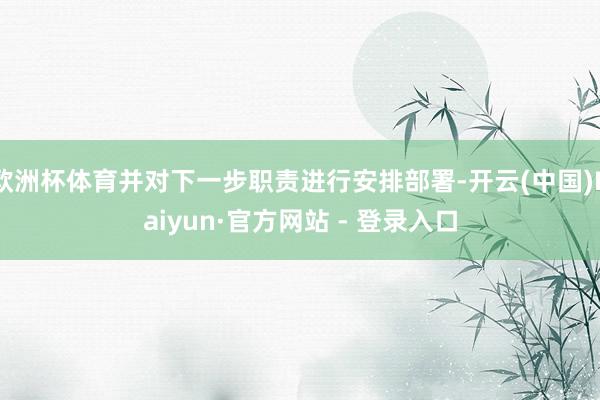 欧洲杯体育并对下一步职责进行安排部署-开云(中国)Kaiyun·官方网站 - 登录入口