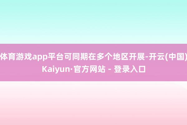 体育游戏app平台可同期在多个地区开展-开云(中国)Kaiyun·官方网站 - 登录入口