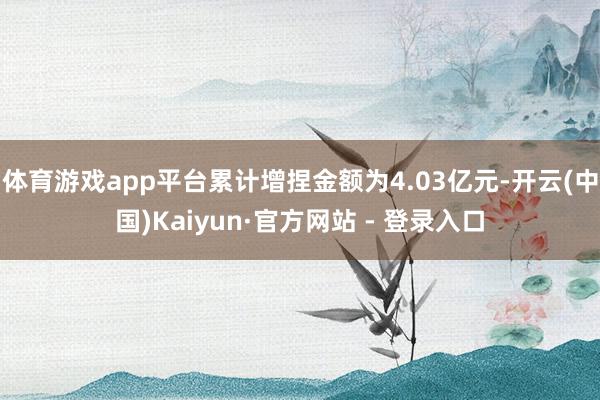 体育游戏app平台累计增捏金额为4.03亿元-开云(中国)Kaiyun·官方网站 - 登录入口