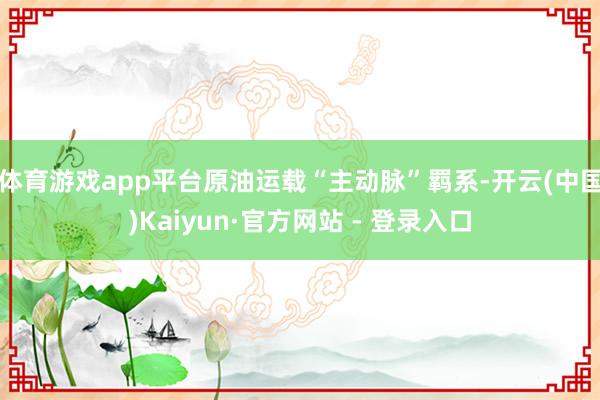 体育游戏app平台原油运载“主动脉”羁系-开云(中国)Kaiyun·官方网站 - 登录入口