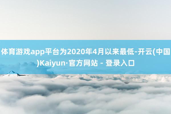 体育游戏app平台为2020年4月以来最低-开云(中国)Kaiyun·官方网站 - 登录入口