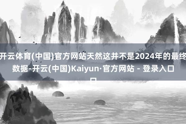 开云体育(中国)官方网站天然这并不是2024年的最终数据-开云(中国)Kaiyun·官方网站 - 登录入口