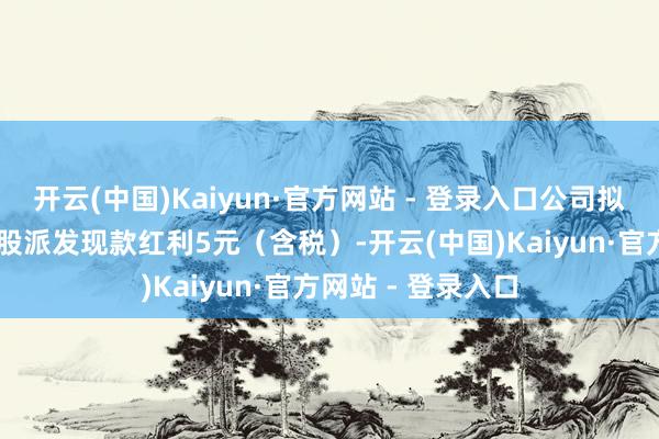开云(中国)Kaiyun·官方网站 - 登录入口公司拟向整体鼓励每10股派发现款红利5元（含税）-开云(中国)Kaiyun·官方网站 - 登录入口